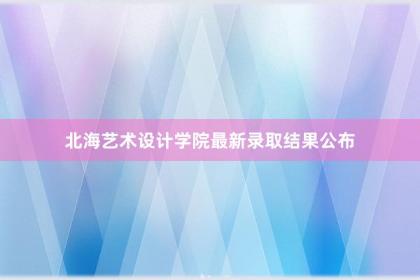 北海艺术设计学院最新录取结果公布